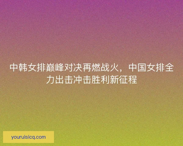 中韩女排巅峰对决再燃战火,中国女排全力出击冲击胜利新征程 中韩女排巅峰对决再燃战火,中国女排全力出击冲击胜利新征程