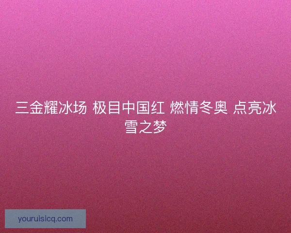 三金耀冰场 极目中国红 燃情冬奥 点亮冰雪之梦