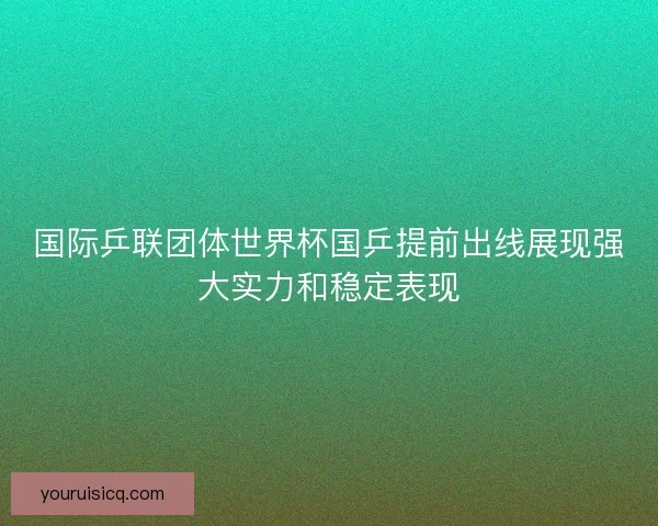 国际乒联团体世界杯国乒提前出线展现强大实力和稳定表现
