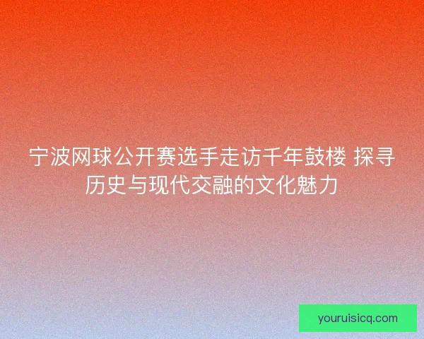 宁波网球公开赛选手走访千年鼓楼 探寻历史与现代交融的文化魅力 宁波网球公开赛选手走访千年鼓楼 探寻历史与现代交融的文化魅力
