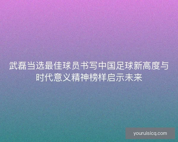 武磊当选最佳球员书写中国足球新高度与时代意义精神榜样启示未来 武磊当选最佳球员书写中国足球新高度与时代意义精神榜样启示未来