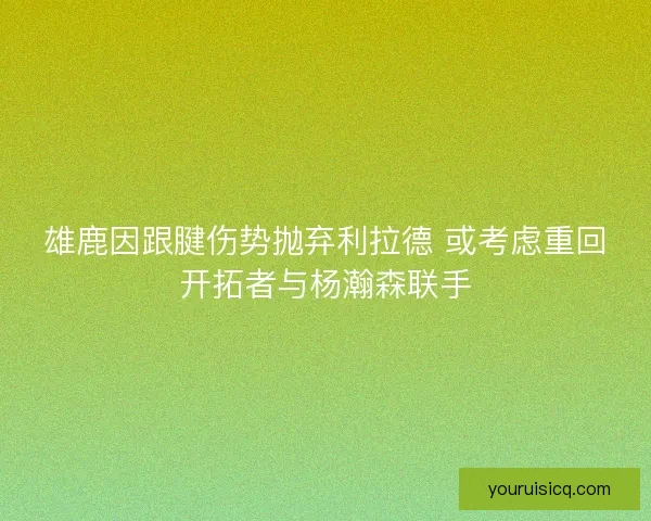 雄鹿因跟腱伤势抛弃利拉德 或考虑重回开拓者与杨瀚森联手 雄鹿因跟腱伤势抛弃利拉德 或考虑重回开拓者与杨瀚森联手