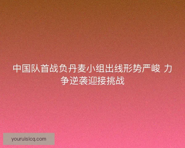 中国队首战负丹麦小组出线形势严峻 力争逆袭迎接挑战 中国队首战负丹麦小组出线形势严峻 力争逆袭迎接挑战
