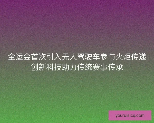 全运会首次引入无人驾驶车参与火炬传递创新科技助力传统赛事传承 全运会首次引入无人驾驶车参与火炬传递创新科技助力传统赛事传承