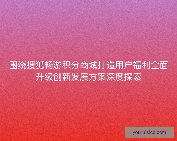 围绕搜狐畅游积分商城打造用户福利全面升级创新发展方案深度探索 围绕搜狐畅游积分商城打造用户福利全面升级创新发展方案深度探索