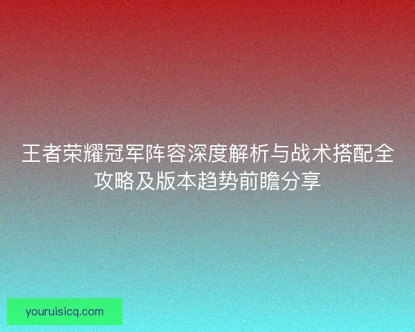 王者荣耀冠军阵容深度解析与战术搭配全攻略及版本趋势前瞻分享 王者荣耀冠军阵容深度解析与战术搭配全攻略及版本趋势前瞻分享