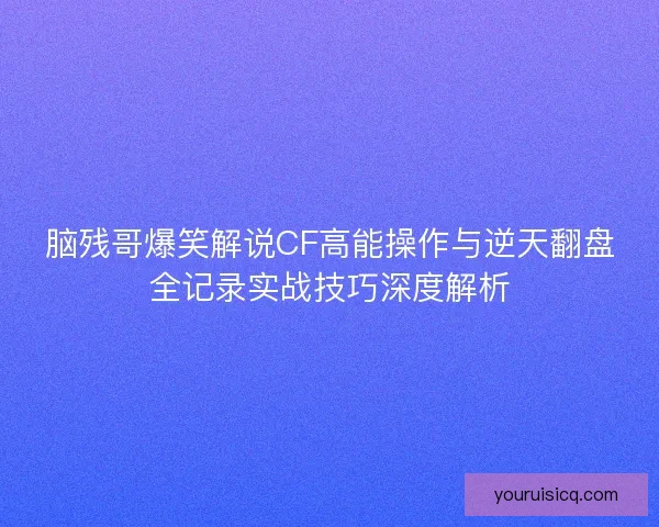 脑残哥爆笑解说CF高能操作与逆天翻盘全记录实战技巧深度解析