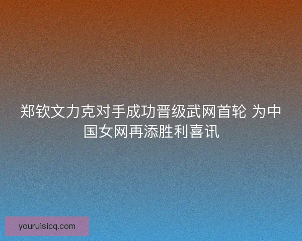 郑钦文力克对手成功晋级武网首轮 为中国女网再添胜利喜讯