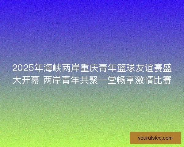 2025年海峡两岸重庆青年篮球友谊赛盛大开幕 两岸青年共聚一堂畅享激情比赛