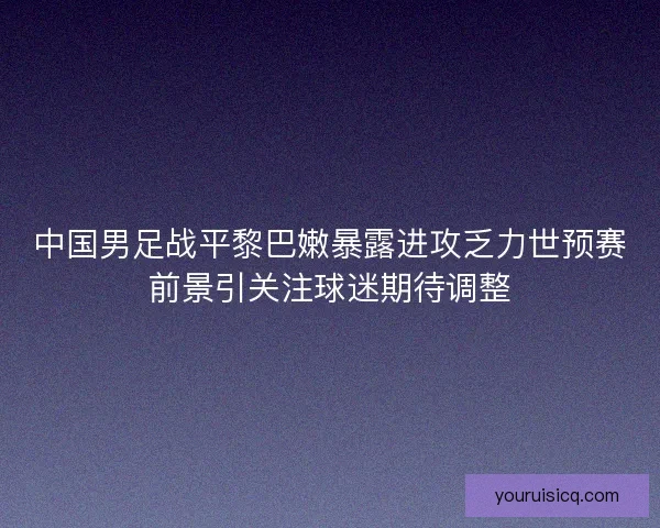 中国男足战平黎巴嫩暴露进攻乏力世预赛前景引关注球迷期待调整