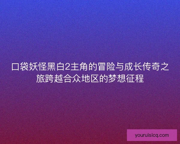 口袋妖怪黑白2主角的冒险与成长传奇之旅跨越合众地区的梦想征程 口袋妖怪黑白2主角的冒险与成长传奇之旅跨越合众地区的梦想征程