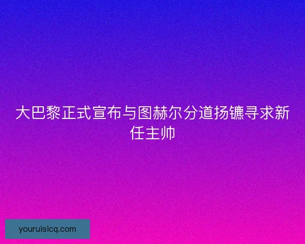 大巴黎正式宣布与图赫尔分道扬镳寻求新任主帅