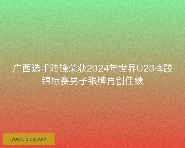 广西选手陆锋荣获2024年世界U23摔跤锦标赛男子银牌再创佳绩 广西选手陆锋荣获2024年世界U23摔跤锦标赛男子银牌再创佳绩
