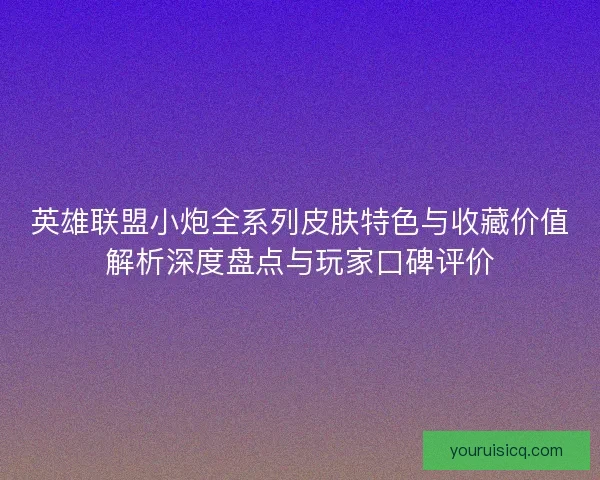 英雄联盟小炮全系列皮肤特色与收藏价值解析深度盘点与玩家口碑评价