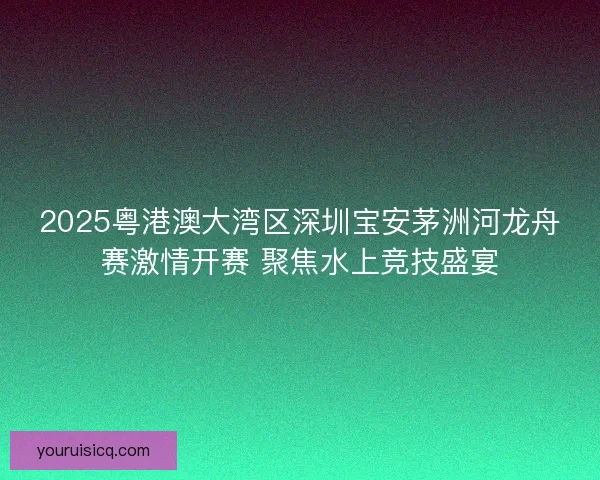 2025粤港澳大湾区深圳宝安茅洲河龙舟赛激情开赛 聚焦水上竞技盛宴