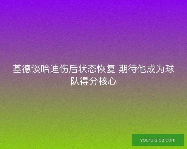 基德谈哈迪伤后状态恢复 期待他成为球队得分核心
