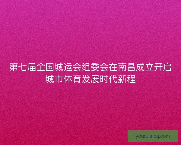 第七届全国城运会组委会在南昌成立开启城市体育发展时代新程