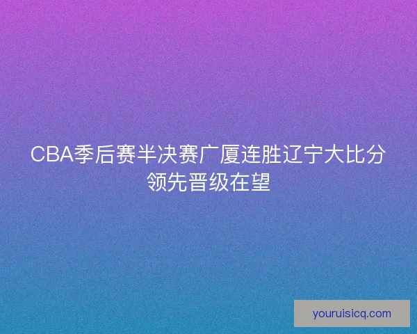 CBA季后赛半决赛广厦连胜辽宁大比分领先晋级在望