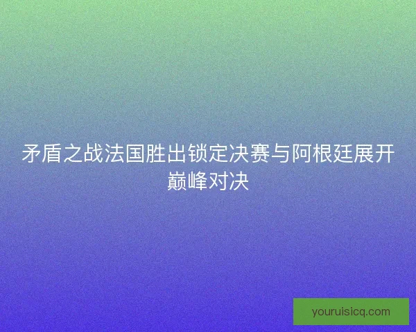 矛盾之战法国胜出锁定决赛与阿根廷展开巅峰对决 矛盾之战法国胜出锁定决赛与阿根廷展开巅峰对决