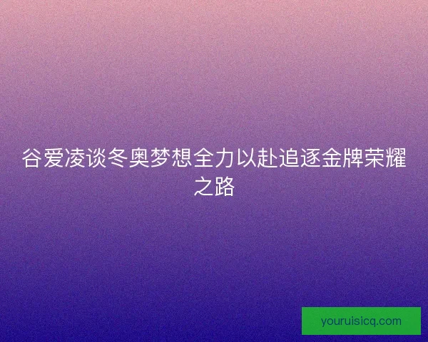 谷爱凌谈冬奥梦想全力以赴追逐金牌荣耀之路 谷爱凌谈冬奥梦想全力以赴追逐金牌荣耀之路