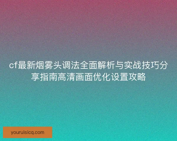 cf最新烟雾头调法全面解析与实战技巧分享指南高清画面优化设置攻略