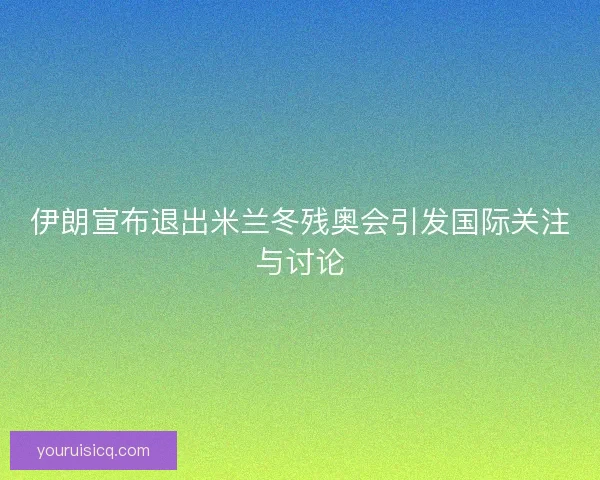 伊朗宣布退出米兰冬残奥会引发国际关注与讨论