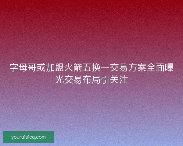 字母哥或加盟火箭五换一交易方案全面曝光交易布局引关注 字母哥或加盟火箭五换一交易方案全面曝光交易布局引关注