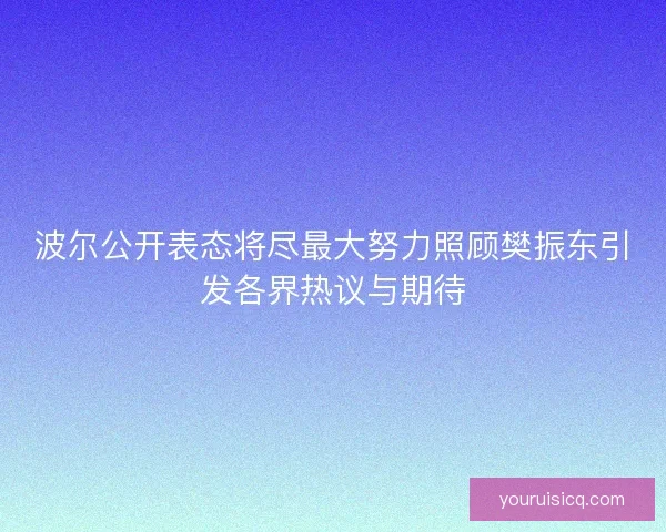 波尔公开表态将尽最大努力照顾樊振东引发各界热议与期待 波尔公开表态将尽最大努力照顾樊振东引发各界热议与期待