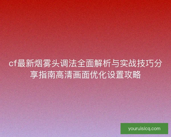 cf最新烟雾头调法全面解析与实战技巧分享指南高清画面优化设置攻略