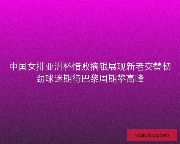 中国女排亚洲杯惜败摘银展现新老交替韧劲球迷期待巴黎周期攀高峰 中国女排亚洲杯惜败摘银展现新老交替韧劲球迷期待巴黎周期攀高峰
