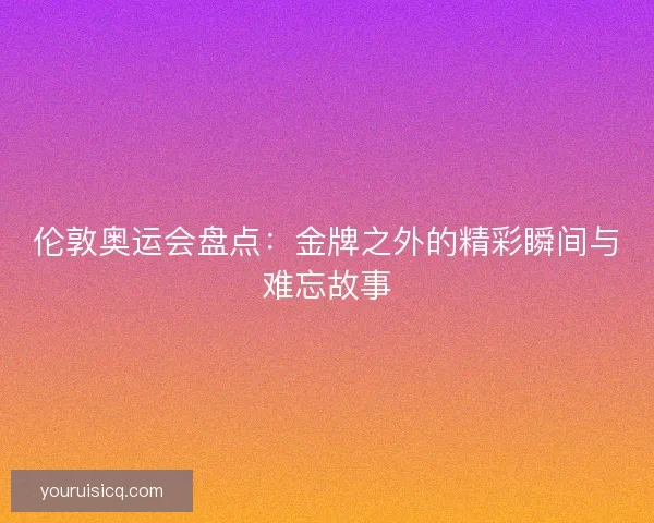 伦敦奥运会盘点：金牌之外的精彩瞬间与难忘故事