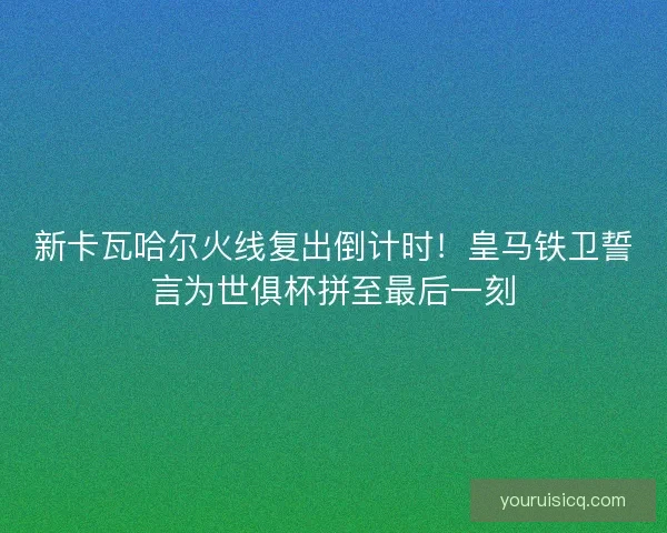 新卡瓦哈尔火线复出倒计时！皇马铁卫誓言为世俱杯拼至最后一刻