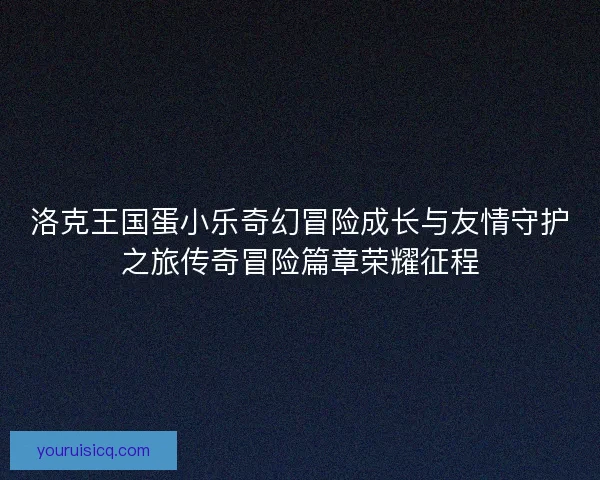 洛克王国蛋小乐奇幻冒险成长与友情守护之旅传奇冒险篇章荣耀征程