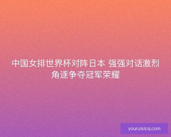 中国女排世界杯对阵日本 强强对话激烈角逐争夺冠军荣耀