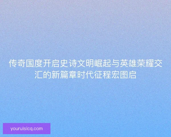传奇国度开启史诗文明崛起与英雄荣耀交汇的新篇章时代征程宏图启