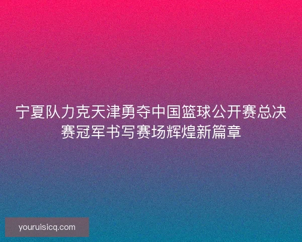 宁夏队力克天津勇夺中国篮球公开赛总决赛冠军书写赛场辉煌新篇章