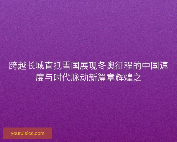跨越长城直抵雪国展现冬奥征程的中国速度与时代脉动新篇章辉煌之