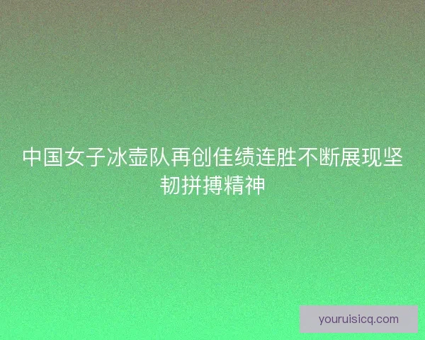 中国女子冰壶队再创佳绩连胜不断展现坚韧拼搏精神 中国女子冰壶队再创佳绩连胜不断展现坚韧拼搏精神