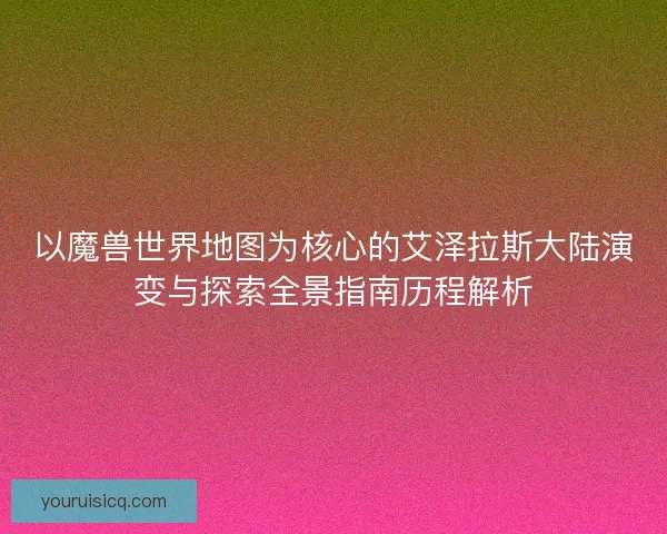以魔兽世界地图为核心的艾泽拉斯大陆演变与探索全景指南历程解析 以魔兽世界地图为核心的艾泽拉斯大陆演变与探索全景指南历程解析