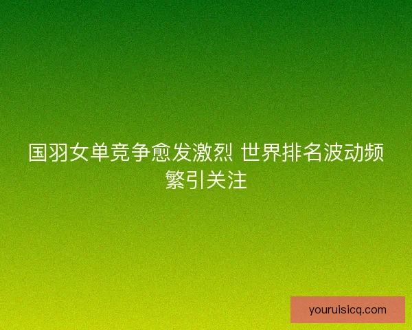 国羽女单竞争愈发激烈 世界排名波动频繁引关注 国羽女单竞争愈发激烈 世界排名波动频繁引关注
