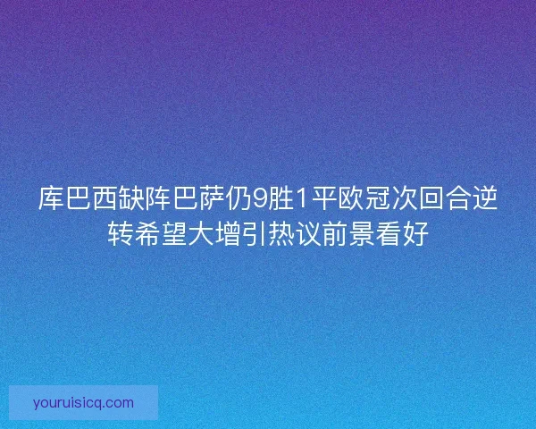 库巴西缺阵巴萨仍9胜1平欧冠次回合逆转希望大增引热议前景看好 库巴西缺阵巴萨仍9胜1平欧冠次回合逆转希望大增引热议前景看好